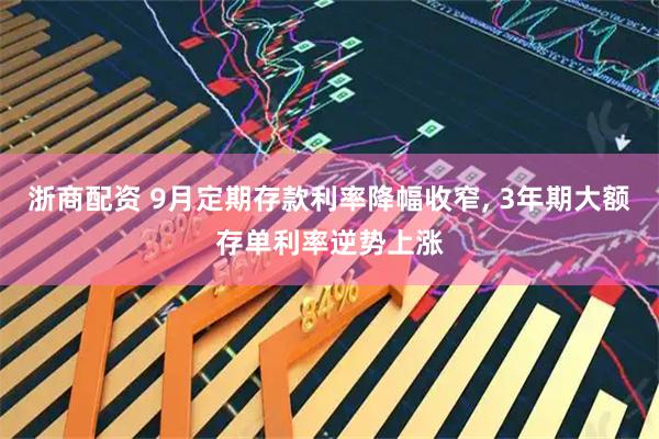 浙商配资 9月定期存款利率降幅收窄, 3年期大额存单利率逆势上涨