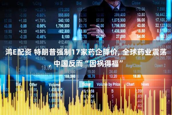 鸿E配资 特朗普强制17家药企降价, 全球药业震荡, 中国反而“因祸得福”