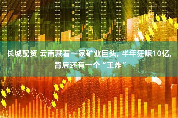 长城配资 云南藏着一家矿业巨头, 半年狂赚10亿, 背后还有一个“王炸”