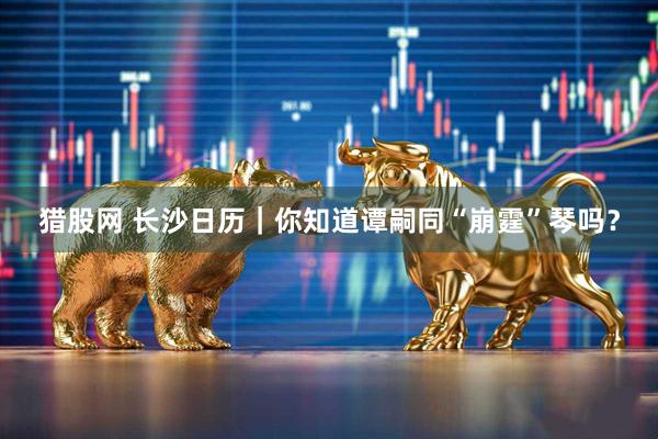 猎股网 长沙日历｜你知道谭嗣同“崩霆”琴吗？