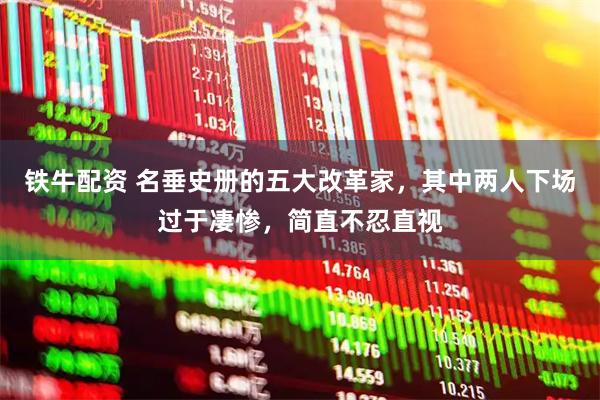 铁牛配资 名垂史册的五大改革家，其中两人下场过于凄惨，简直不忍直视