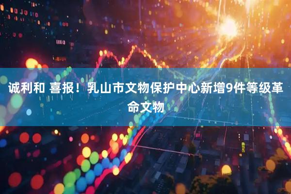 诚利和 喜报！乳山市文物保护中心新增9件等级革命文物