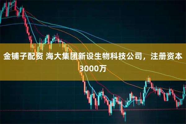 金铺子配资 海大集团新设生物科技公司，注册资本3000万