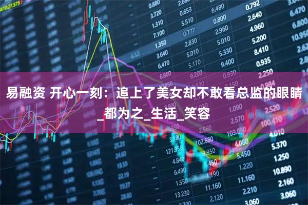 易融资 开心一刻：追上了美女却不敢看总监的眼睛_都为之_生活_笑容