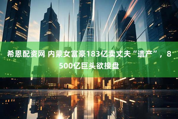 希恩配资网 内蒙女富豪183亿卖丈夫“遗产”，8500亿巨头欲接盘