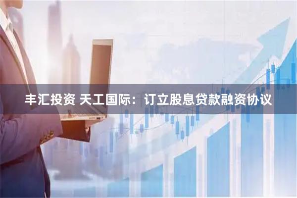 丰汇投资 天工国际：订立股息贷款融资协议