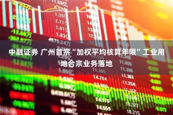 中融证券 广州首宗“加权平均核算年限”工业用地合宗业务落地