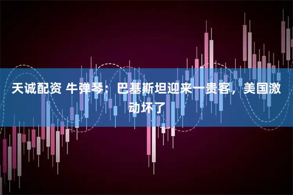 天诚配资 牛弹琴：巴基斯坦迎来一贵客，美国激动坏了
