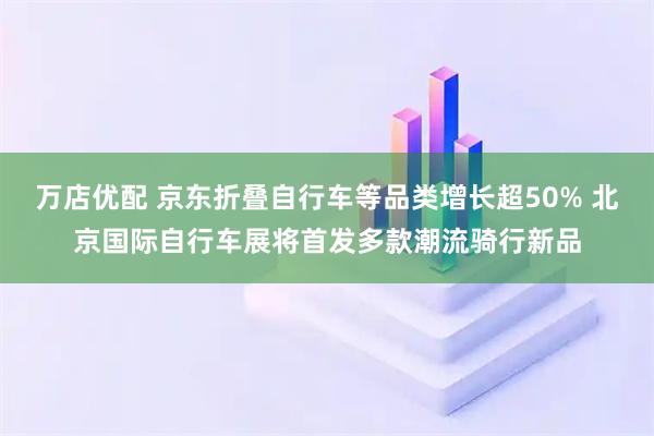 万店优配 京东折叠自行车等品类增长超50% 北京国际自行车展将首发多款潮流骑行新品