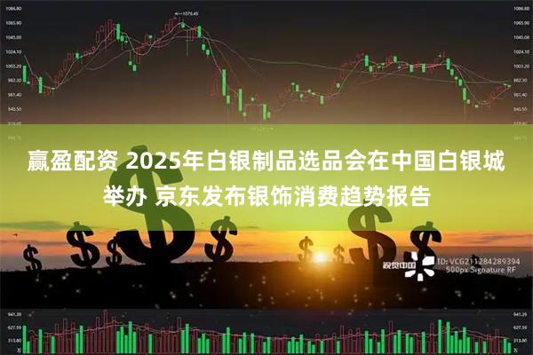 赢盈配资 2025年白银制品选品会在中国白银城举办 京东发布银饰消费趋势报告