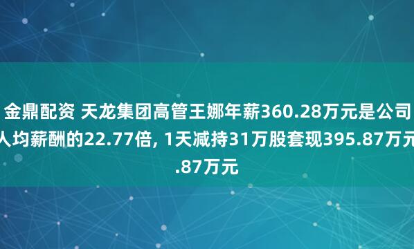 金鼎配资 天龙集团高管王娜年薪360.28万元是公司人均薪酬的22.77倍, 1天减持31万股套现395.87万元