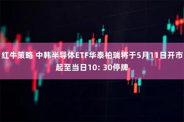 红牛策略 中韩半导体ETF华泰柏瑞将于5月11日开市起至当日10: 30停牌