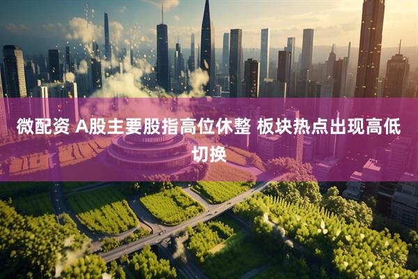 微配资 A股主要股指高位休整 板块热点出现高低切换