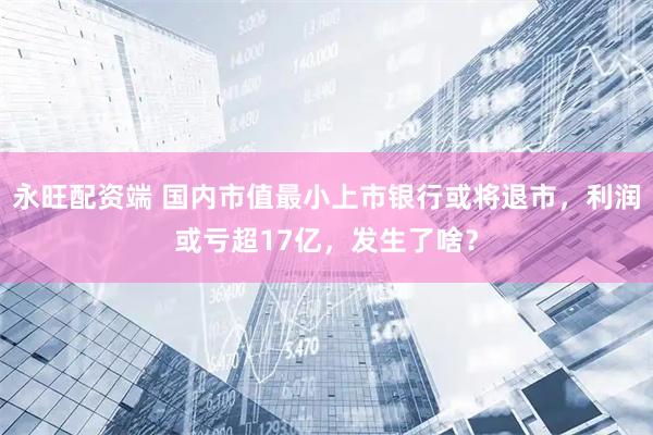 永旺配资端 国内市值最小上市银行或将退市，利润或亏超17亿，发生了啥？