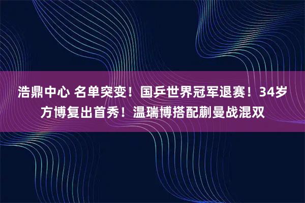 浩鼎中心 名单突变！国乒世界冠军退赛！34岁方博复出首秀！温瑞博搭配蒯曼战混双