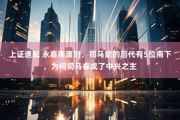 上证速配 永嘉南渡时，司马懿的后代有5位南下，为何司马睿成了中兴之主