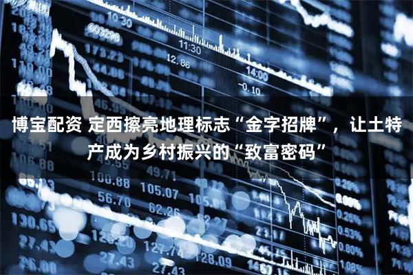 博宝配资 定西擦亮地理标志“金字招牌”，让土特产成为乡村振兴的“致富密码”