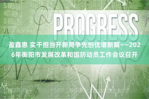 盈鑫惠 实干担当开新局争先创优谱新篇——2026年衡阳市发展改革和国防动员工作会议召开