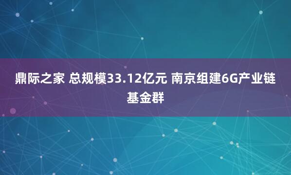 鼎际之家 总规模33.12亿元 南京组建6G产业链基金群