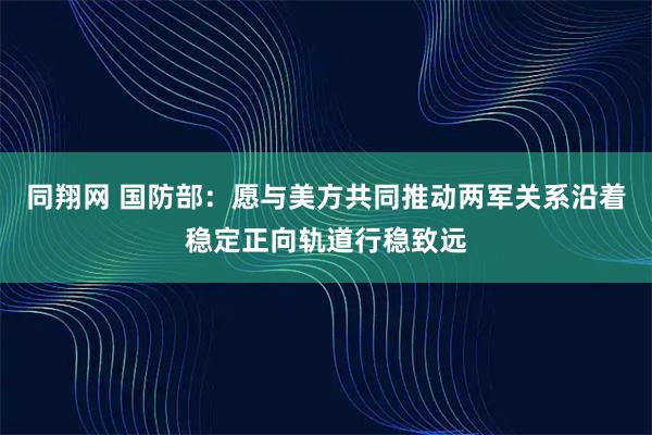 同翔网 国防部：愿与美方共同推动两军关系沿着稳定正向轨道行稳致远