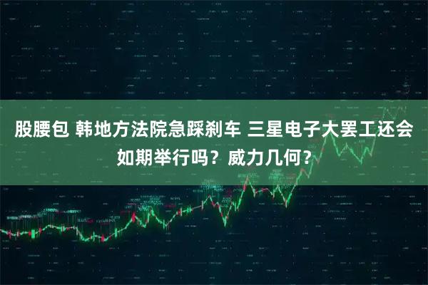 股腰包 韩地方法院急踩刹车 三星电子大罢工还会如期举行吗？威力几何？