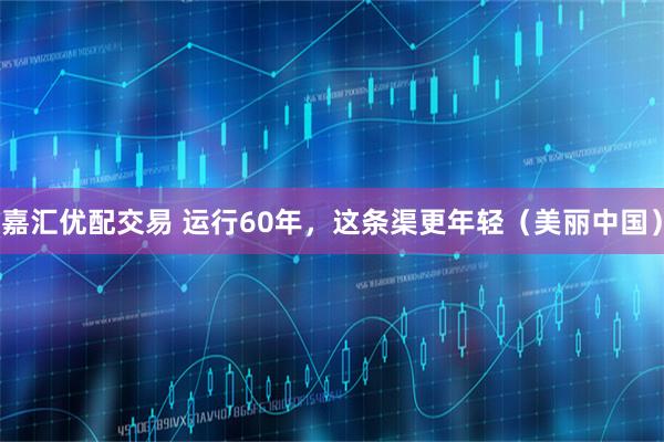 嘉汇优配交易 运行60年，这条渠更年轻（美丽中国）