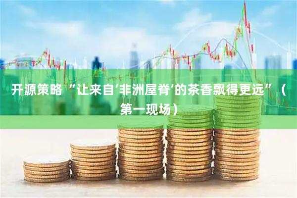开源策略 “让来自‘非洲屋脊’的茶香飘得更远”（第一现场）