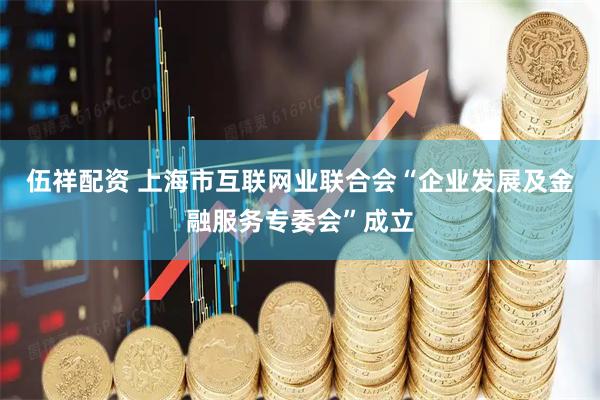 伍祥配资 上海市互联网业联合会“企业发展及金融服务专委会”成立