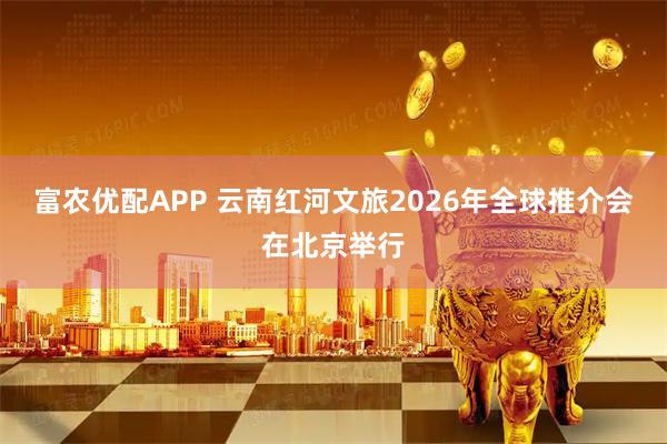 富农优配APP 云南红河文旅2026年全球推介会在北京举行