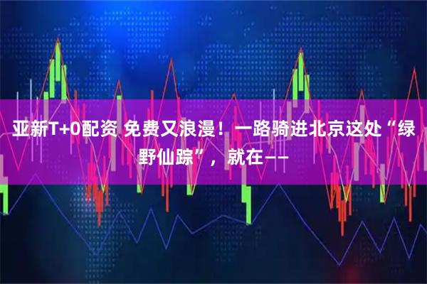 亚新T+0配资 免费又浪漫！一路骑进北京这处“绿野仙踪”，就在——