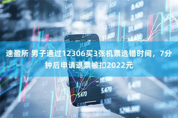 速盈所 男子通过12306买3张机票选错时间，7分钟后申请退票被扣2022元